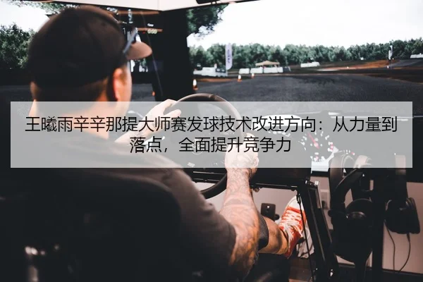 王曦雨辛辛那提大师赛发球技术改进方向：从力量到落点，全面提升竞争力
