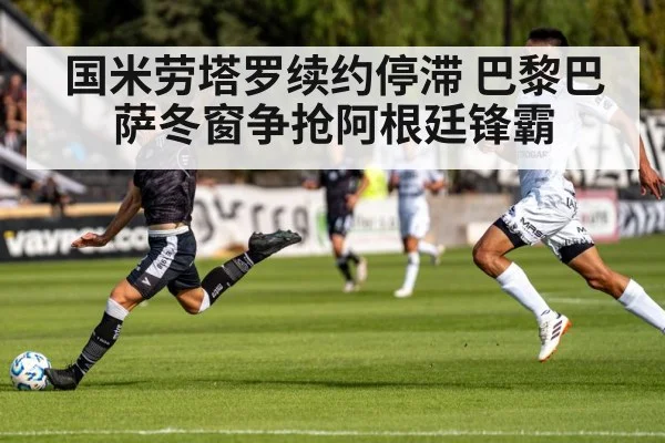 国米劳塔罗续约停滞 巴黎巴萨冬窗争抢阿根廷锋霸